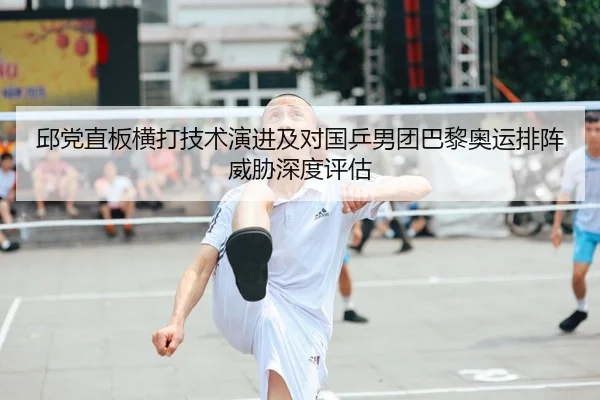 邱党直板横打技术演进及对国乒男团巴黎奥运排阵威胁深度评估